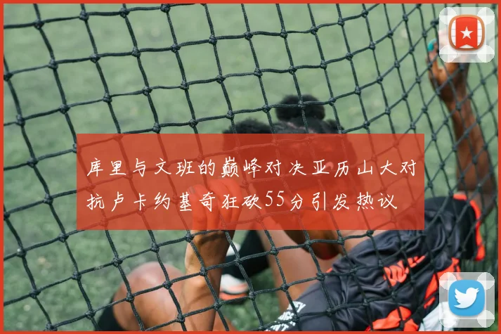 库里与文班的巅峰对决亚历山大对抗卢卡约基奇狂砍55分引发热议
