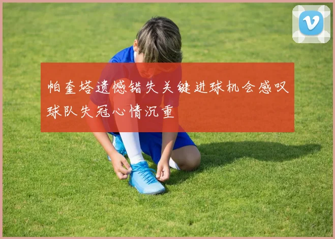 帕奎塔遗憾错失关键进球机会感叹球队失冠心情沉重