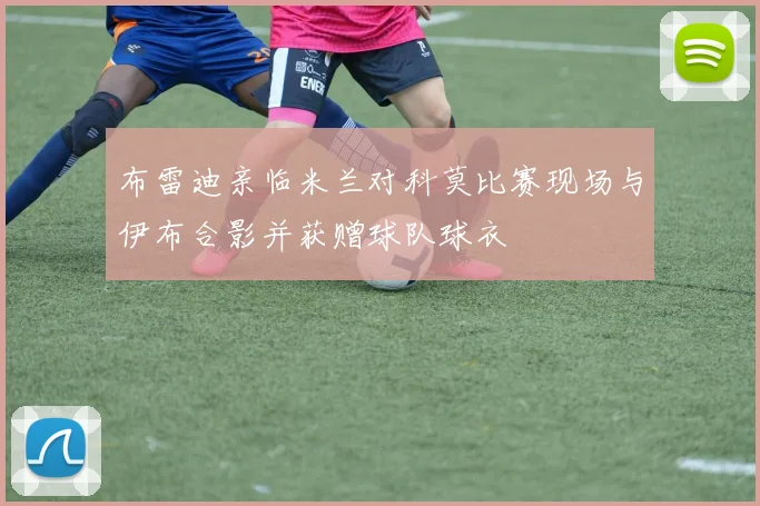 布雷迪亲临米兰对科莫比赛现场与伊布合影并获赠球队球衣