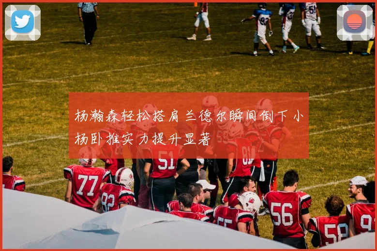 杨瀚森轻松搭肩兰德尔瞬间倒下小杨卧推实力提升显著