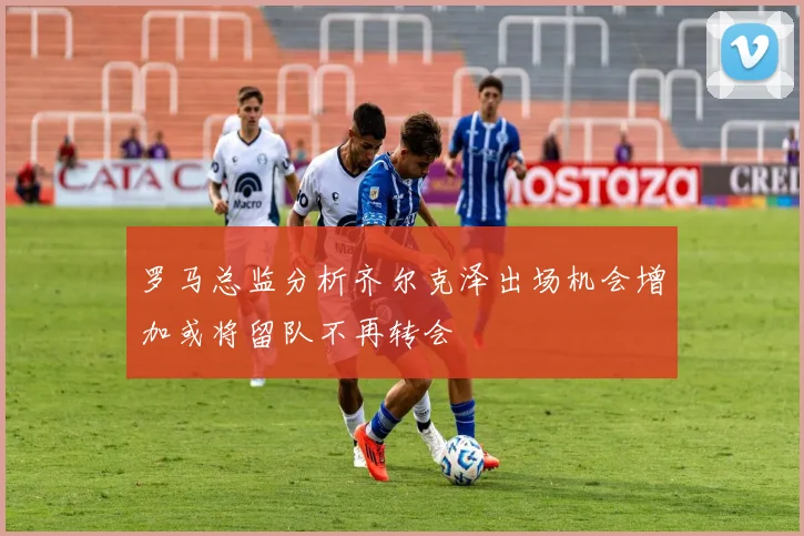 罗马总监分析齐尔克泽出场机会增加或将留队不再转会