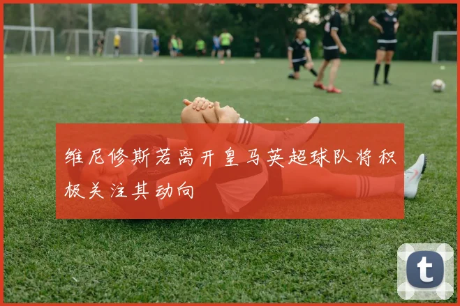 维尼修斯若离开皇马英超球队将积极关注其动向