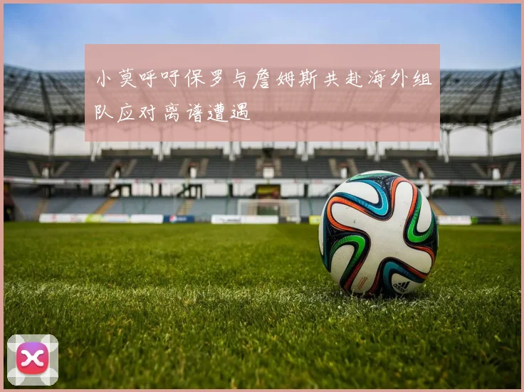 小莫呼吁保罗与詹姆斯共赴海外组队应对离谱遭遇