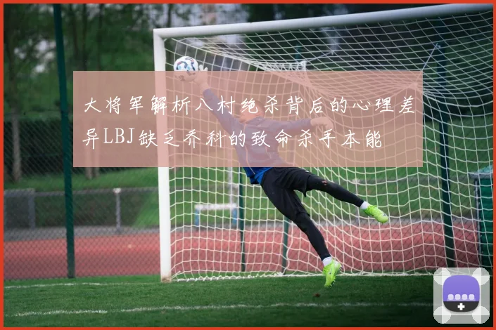 大将军解析八村绝杀背后的心理差异LBJ缺乏乔科的致命杀手本能