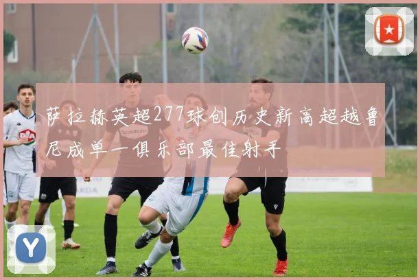 萨拉赫英超277球创历史新高超越鲁尼成单一俱乐部最佳射手