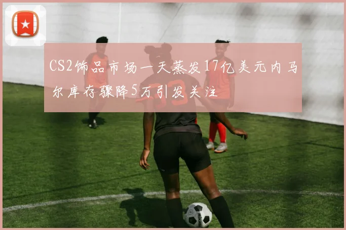 CS2饰品市场一天蒸发17亿美元内马尔库存骤降5万引发关注