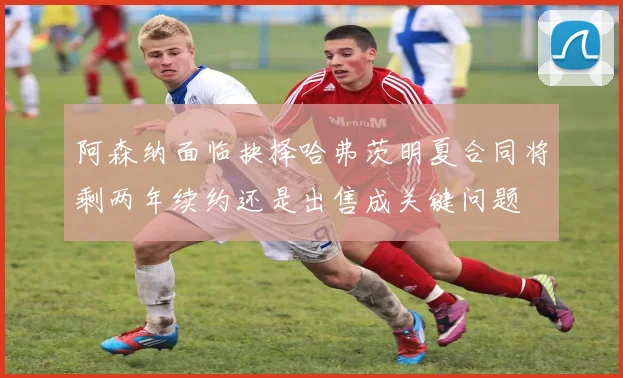 阿森纳面临抉择哈弗茨明夏合同将剩两年续约还是出售成关键问题