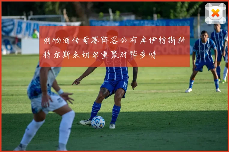 利物浦传奇赛阵容公布库伊特斯科特尔斯米切尔重聚对阵多特