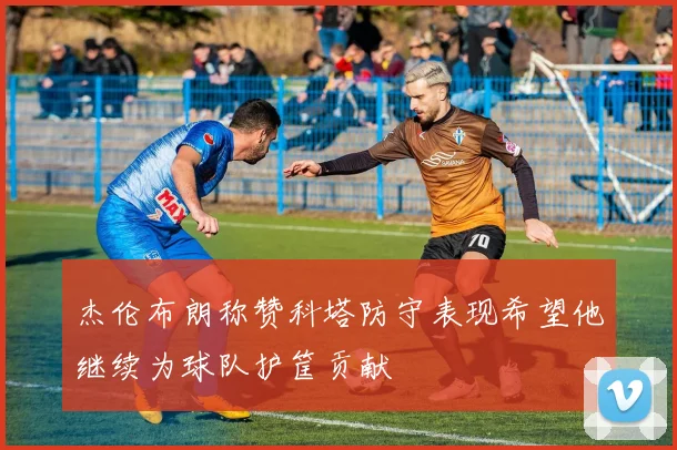 杰伦布朗称赞科塔防守表现希望他继续为球队护筐贡献