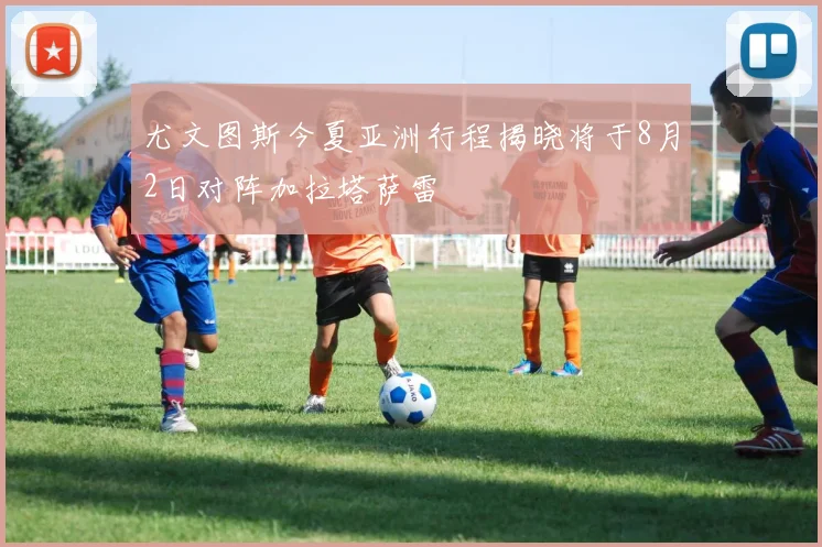 尤文图斯今夏亚洲行程揭晓将于8月2日对阵加拉塔萨雷