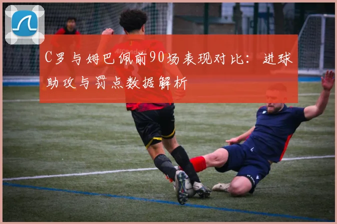 C罗与姆巴佩前90场表现对比：进球助攻与罚点数据解析