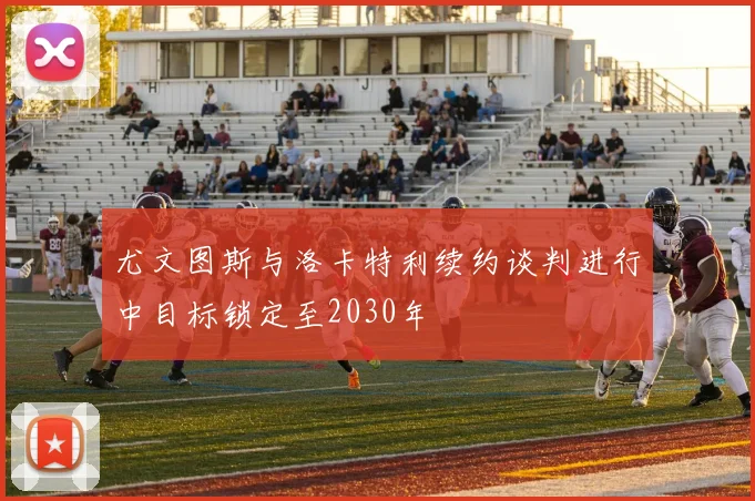 尤文图斯与洛卡特利续约谈判进行中目标锁定至2030年