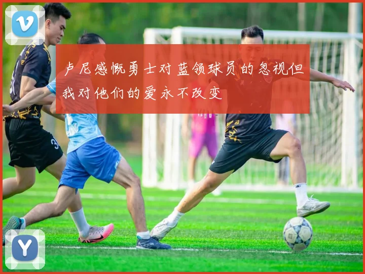 卢尼感慨勇士对蓝领球员的忽视但我对他们的爱永不改变