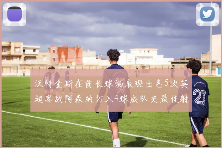 沃特金斯在酋长球场表现出色5次英超客战阿森纳打入4球成队史最佳射手