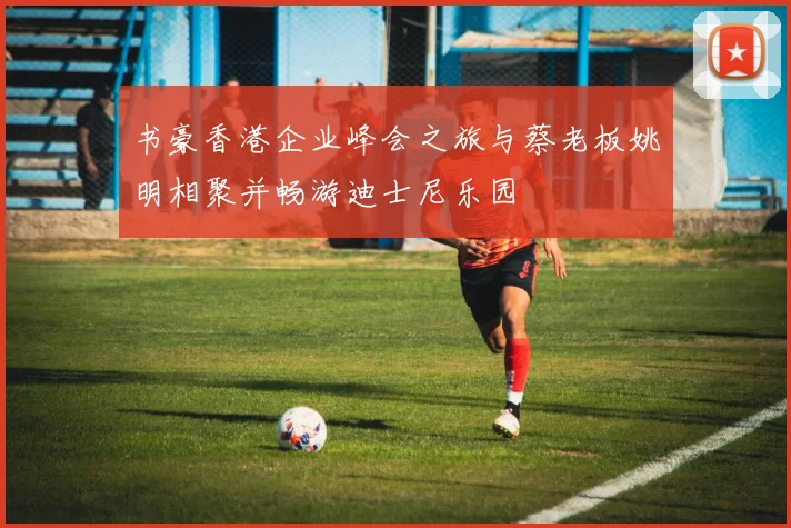 书豪香港企业峰会之旅与蔡老板姚明相聚并畅游迪士尼乐园
