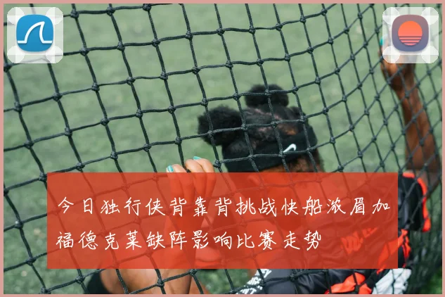 今日独行侠背靠背挑战快船浓眉加福德克莱缺阵影响比赛走势