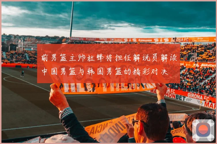 前男篮主帅杜锋将担任解说员解读中国男篮与韩国男篮的精彩对决