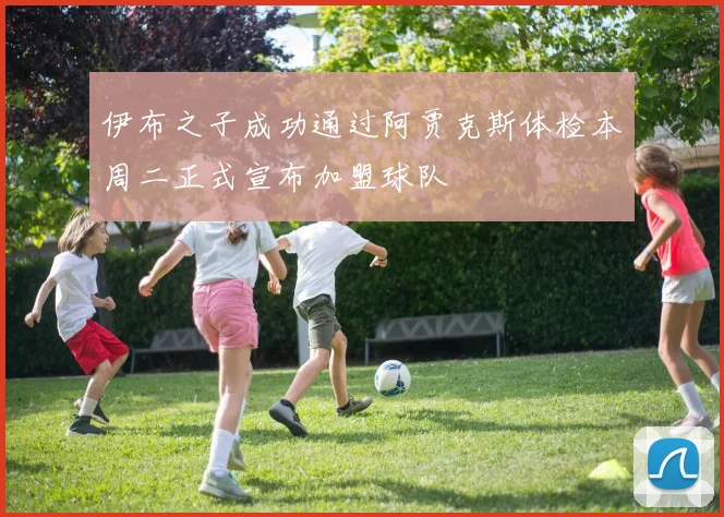 伊布之子成功通过阿贾克斯体检本周二正式宣布加盟球队