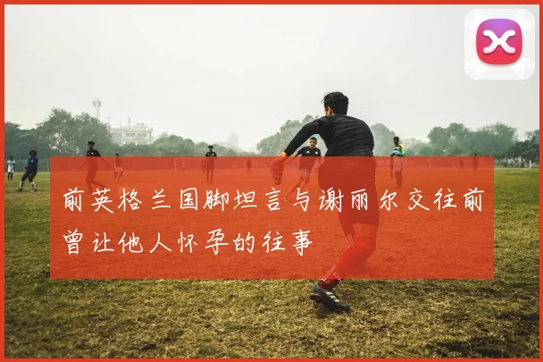 前英格兰国脚坦言与谢丽尔交往前曾让他人怀孕的往事