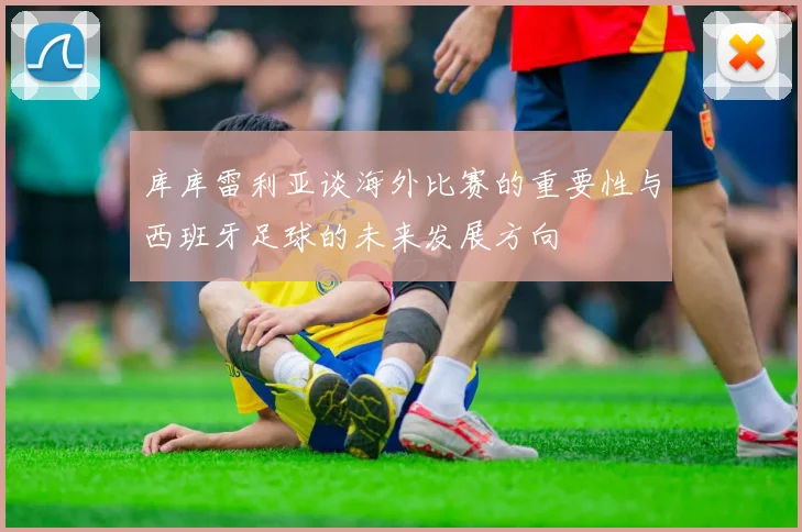 库库雷利亚谈海外比赛的重要性与西班牙足球的未来发展方向