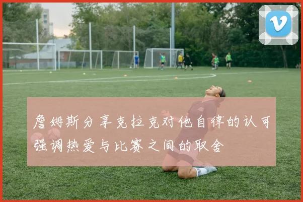 詹姆斯分享克拉克对他自律的认可强调热爱与比赛之间的取舍