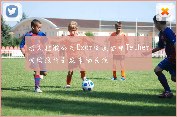 尤文控股公司Exor坚决拒绝Tether收购报价引发市场关注